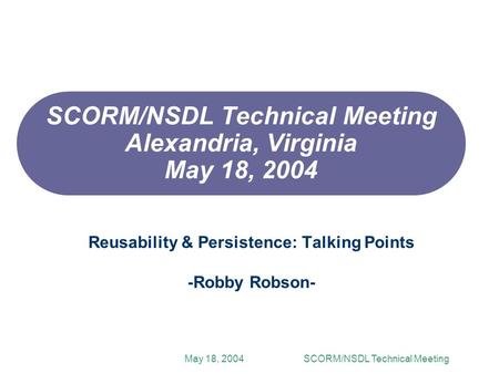 May 18, 2004SCORM/NSDL Technical Meeting SCORM/NSDL Technical Meeting Alexandria, Virginia May 18, 2004 Reusability & Persistence: Talking Points -Robby.