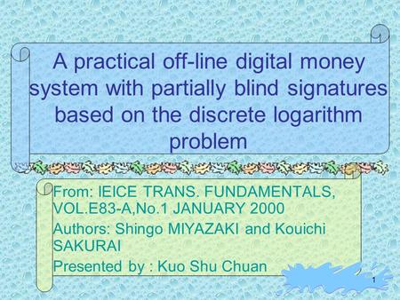 1 A practical off-line digital money system with partially blind signatures based on the discrete logarithm problem From: IEICE TRANS. FUNDAMENTALS, VOL.E83-A,No.1.
