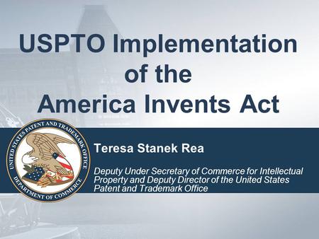 USPTO Implementation of the America Invents Act Teresa Stanek Rea Deputy Under Secretary of Commerce for Intellectual Property and Deputy Director of the.