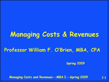 Managing Costs and Revenues--MBA I--Spring 2009 7-1 Managing Costs & Revenues Professor William F. O’Brien, MBA, CPA Spring 2009.
