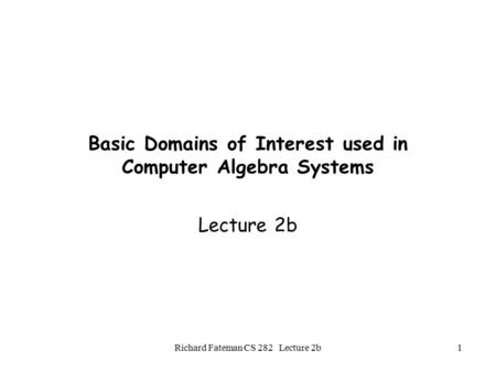 Richard Fateman CS 282 Lecture 2b1 Basic Domains of Interest used in Computer Algebra Systems Lecture 2b.