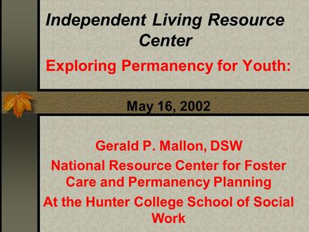 Independent Living Resource Center Exploring Permanency for Youth: May 16, 2002 Gerald P. Mallon, DSW National Resource Center for Foster Care and Permanency.