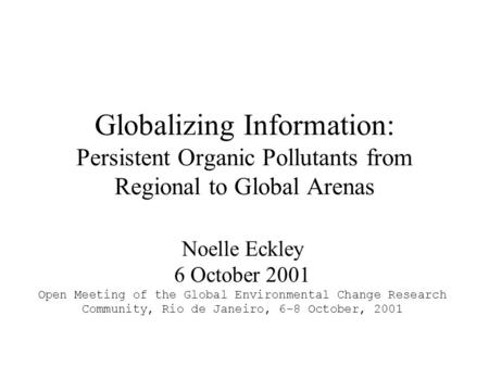 Globalizing Information: Persistent Organic Pollutants from Regional to Global Arenas Noelle Eckley 6 October 2001 Open Meeting of the Global Environmental.