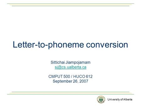 University of Alberta Letter-to-phoneme conversion Sittichai Jiampojamarn CMPUT 500 / HUCO 612 September 26, 2007.