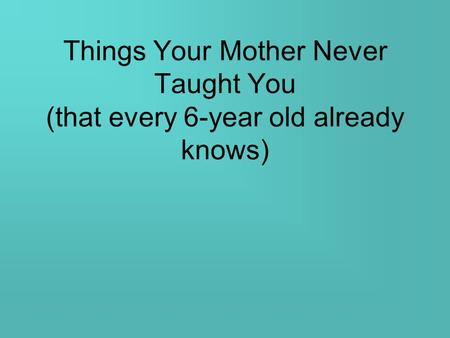 Things Your Mother Never Taught You (that every 6-year old already knows)
