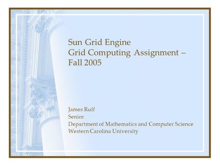 Sun Grid Engine Grid Computing Assignment – Fall 2005 James Ruff Senior Department of Mathematics and Computer Science Western Carolina University.