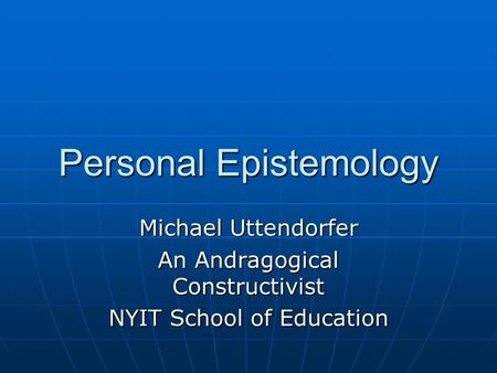 Personal Epistemology Michael Uttendorfer An Andragogical Constructivist NYIT School of Education.
