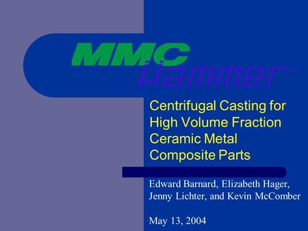 Centrifugal Casting for High Volume Fraction Ceramic Metal Composite Parts Edward Barnard, Elizabeth Hager, Jenny Lichter, and Kevin McComber May 13, 2004.