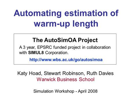 Automating estimation of warm-up length Katy Hoad, Stewart Robinson, Ruth Davies Warwick Business School Simulation Workshop - April 2008 The AutoSimOA.