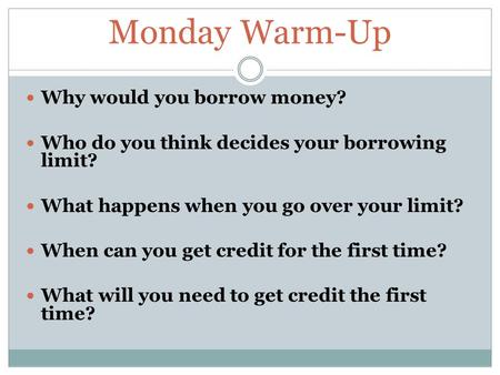 Monday Warm-Up Why would you borrow money? Who do you think decides your borrowing limit? What happens when you go over your limit? When can you get credit.