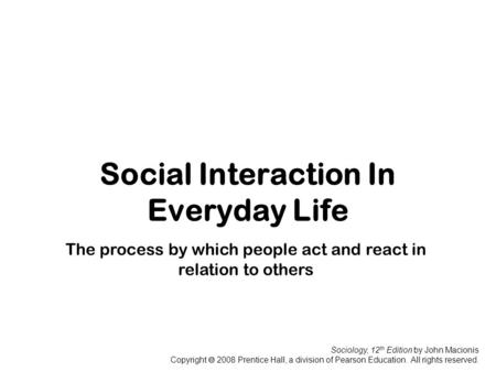 Sociology, 12 th Edition by John Macionis Copyright  2008 Prentice Hall, a division of Pearson Education. All rights reserved. Social Interaction In Everyday.