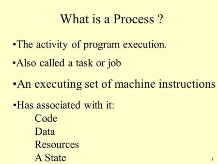 1 What is a Process ? The activity of program execution. Also called a task or job Has associated with it: Code Data Resources A State An executing set.