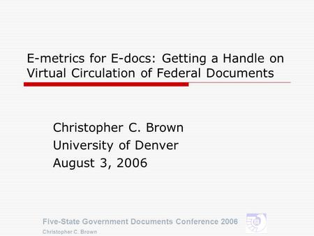 Five-State Government Documents Conference 2006 Christopher C. Brown E-metrics for E-docs: Getting a Handle on Virtual Circulation of Federal Documents.
