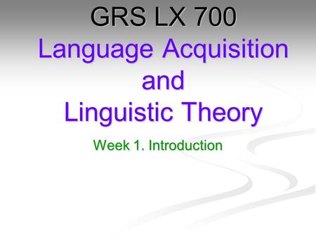 Week 1. Introduction GRS LX 700 Language Acquisition and Linguistic Theory.