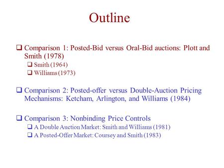 Outline  Comparison 1: Posted-Bid versus Oral-Bid auctions: Plott and Smith (1978)  Smith (1964)  Williams (1973)  Comparison 2: Posted-offer versus.