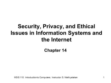 MSIS 110: Introduction to Computers; Instructor: S. Mathiyalakan1 Security, Privacy, and Ethical Issues in Information Systems and the Internet Chapter.