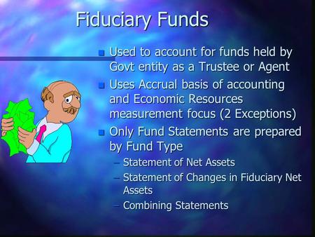 Fiduciary Funds n Used to account for funds held by Govt entity as a Trustee or Agent n Uses Accrual basis of accounting and Economic Resources measurement.