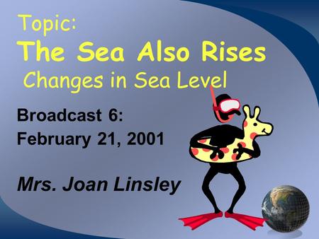 Topic: The Sea Also Rises Changes in Sea Level Broadcast 6: February 21, 2001 Mrs. Joan Linsley.