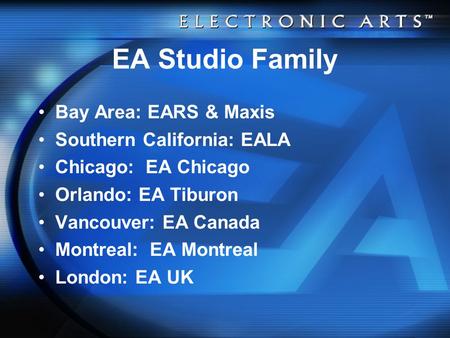EA Studio Family Bay Area: EARS & Maxis Southern California: EALA Chicago: EA Chicago Orlando: EA Tiburon Vancouver: EA Canada Montreal: EA Montreal London: