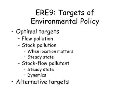 ERE9: Targets of Environmental Policy Optimal targets –Flow pollution –Stock pollution When location matters Steady state –Stock-flow pollutant Steady.