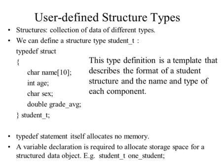 User-defined Structure Types Structures: collection of data of different types. We can define a structure type student_t : typedef struct { char name[10];