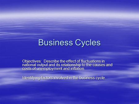 Business Cycles Objectives: Describe the effect of fluctuations in national output and its relationship to the causes and costs of unemployment and inflation.