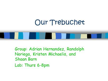 Our Trebuchet Group: Adrian Hernandez, Randolph Noriega, Kristen Michaelis, and Shaan Barn Lab: Thurs 6-8pm.