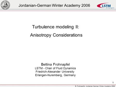 1 B. Frohnapfel, Jordanian German Winter Academy 2006 Turbulence modeling II: Anisotropy Considerations Bettina Frohnapfel LSTM - Chair of Fluid Dynamics.