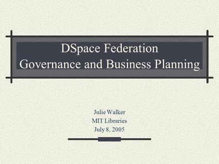 DSpace Federation Governance and Business Planning Julie Walker MIT Libraries July 8, 2005.