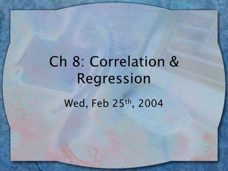 Ch 8: Correlation & Regression Wed, Feb 25 th, 2004.