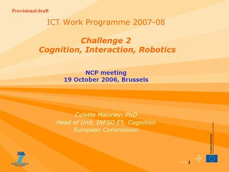 Provisional draft 1 ICT Work Programme 2007-08 Challenge 2 Cognition, Interaction, Robotics NCP meeting 19 October 2006, Brussels Colette Maloney, PhD.