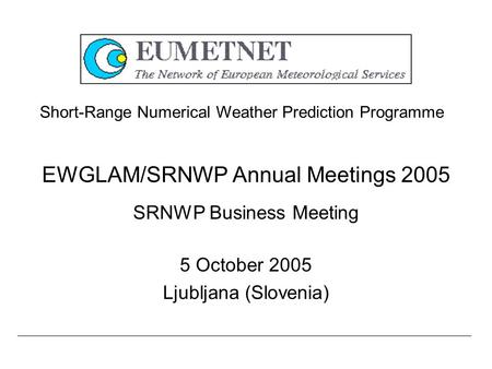 EWGLAM/SRNWP Annual Meetings 2005 SRNWP Business Meeting 5 October 2005 Ljubljana (Slovenia) Short-Range Numerical Weather Prediction Programme.
