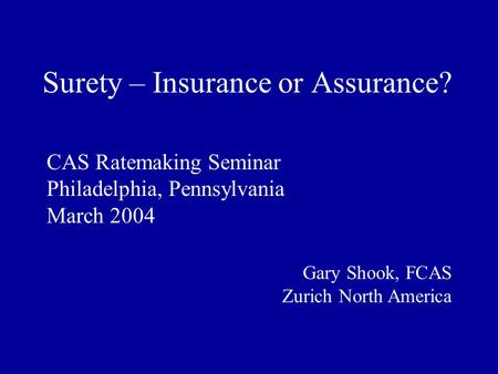 Surety – Insurance or Assurance? CAS Ratemaking Seminar Philadelphia, Pennsylvania March 2004 Gary Shook, FCAS Zurich North America.