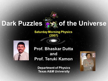 March 24, 2007Dark Puzzles of the Universe1 Prof. Bhaskar Dutta and Prof. Teruki Kamon Department of Physics Texas A&M University Saturday Morning Physics.