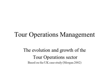 Tour Operations Management The evolution and growth of the Tour Operations sector Based on the UK case study (Morgan 2002)