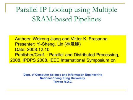 Parallel IP Lookup using Multiple SRAM-based Pipelines Authors: Weirong Jiang and Viktor K. Prasanna Presenter: Yi-Sheng, Lin ( 林意勝 ) Date: 2008.12.10.