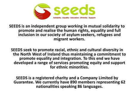 SEEDS is an independent group working in mutual solidarity to promote and realise the human rights, equality and full inclusion in our society of asylum.