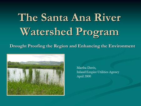 The Santa Ana River Watershed Program Drought Proofing the Region and Enhancing the Environment Martha Davis, Inland Empire Utilities Agency April 2000.
