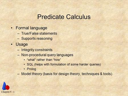 Chapter 5 - 1 Predicate Calculus Formal language –True/False statements –Supports reasoning Usage –Integrity constraints –Non-procedural query languages.
