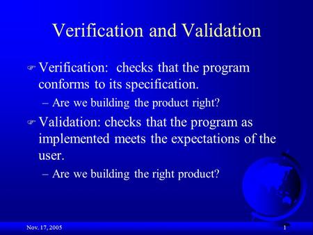 Nov. 17, 2005 1 Verification and Validation F Verification: checks that the program conforms to its specification. –Are we building the product right?