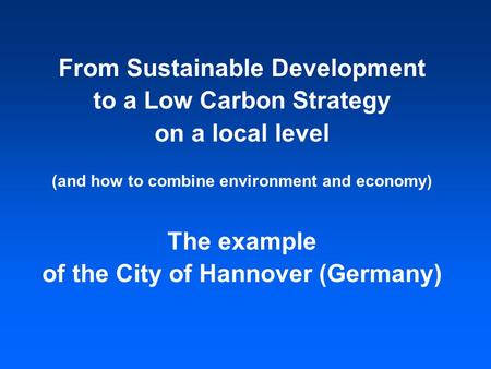 From Sustainable Development to a Low Carbon Strategy on a local level (and how to combine environment and economy) The example of the City of Hannover.