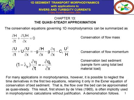 1D SEDIMENT TRANSPORT MORPHODYNAMICS with applications to RIVERS AND TURBIDITY CURRENTS © Gary Parker November, 2004 1 CHAPTER 13: THE QUASI-STEADY APPROXIMATION.