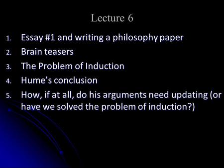 Lecture 6 1. Essay #1 and writing a philosophy paper 2. Brain teasers 3. The Problem of Induction 4. Hume’s conclusion 5. How, if at all, do his arguments.