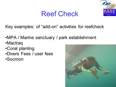 Reef Check Key examples: of “add-on” activities for reefcheck MPA / Marine sanctuary / park establishment Mactraq Coral planting Divers Fees / user fees.