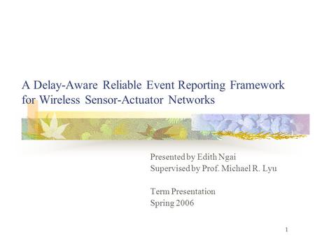 1 A Delay-Aware Reliable Event Reporting Framework for Wireless Sensor-Actuator Networks Presented by Edith Ngai Supervised by Prof. Michael R. Lyu Term.