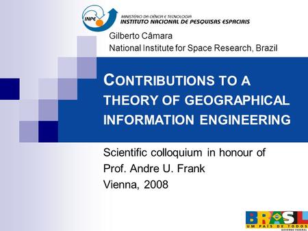 C ONTRIBUTIONS TO A THEORY OF GEOGRAPHICAL INFORMATION ENGINEERING Scientific colloquium in honour of Prof. Andre U. Frank Vienna, 2008 Gilberto Câmara.