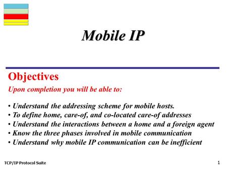 TCP/IP Protocol Suite 1 Upon completion you will be able to: Mobile IP Understand the addressing scheme for mobile hosts. To define home, care-of, and.