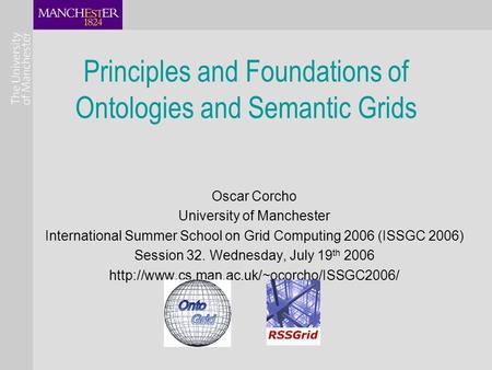 Principles and Foundations of Ontologies and Semantic Grids Oscar Corcho University of Manchester International Summer School on Grid Computing 2006 (ISSGC.
