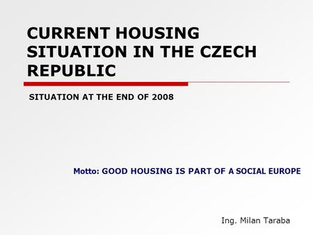 CURRENT HOUSING SITUATION IN THE CZECH REPUBLIC Ing. Milan Taraba SITUATION AT THE END OF 2008 Motto: GOOD HOUSING IS PART OF A SOCIAL EUROPE.