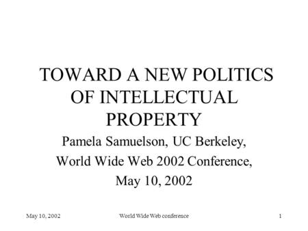 May 10, 2002World Wide Web conference1 TOWARD A NEW POLITICS OF INTELLECTUAL PROPERTY Pamela Samuelson, UC Berkeley, World Wide Web 2002 Conference, May.